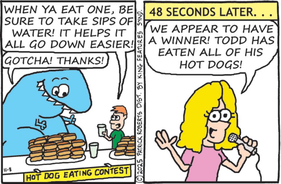 Happiness OCR: 11-8 WHEN YA EAT ONEBE SURE TO TAKE SIPS OF WATER! IT HELPS IT ALL GO DOWN EASIER! GOTCHA! THANKS! 43 HOT DOG EATING CONTEST 48 SECONDS LATER. . WE APPEAR TO HAVE A WINNER! TODD HAS EATEN ALL OF HIS HOT DOGS! © 2025 PATRICK ROBERTS DIST. BY KING FEATURES SYND. 11-8 WHEN YA EAT ONEBE SURE TO TAKE SIPS OF WATER ! IT HELPS IT ALL GO DOWN EASIER ! GOTCHA ! THANKS ! 43 HOT DOG EATING CONTEST 48 SECONDS LATER . . WE APPEAR TO HAVE A WINNER ! TODD HAS EATEN ALL OF HIS HOT DOGS ! © 2025 PATRICK ROBERTS DIST . BY KING FEATURES SYND .