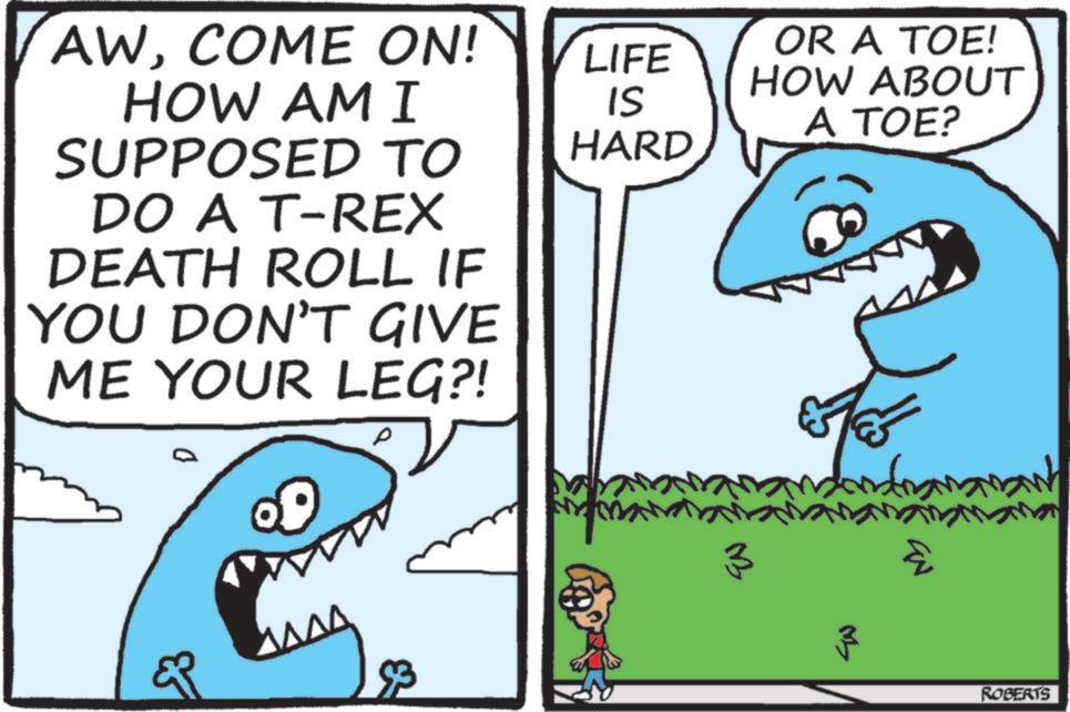 Mackerel Sharks OCR: AWCOME ON! HOW AM I SUPPOSED TO DO A T-REX DEATH ROLL IF YOU DON'T GIVE ME YOUR LEG?! p ?? ???? LIFE IS HARD OR A TOE! HOW ABOUT A TOE? S 3 93 ROBERTS AWCOME ON ! HOW AM I SUPPOSED TO DO A T - REX DEATH ROLL IF YOU DON'T GIVE ME YOUR LEG ?! p ?? ???? LIFE IS HARD OR A TOE ! HOW ABOUT A TOE ? S 3 93 ROBERTS