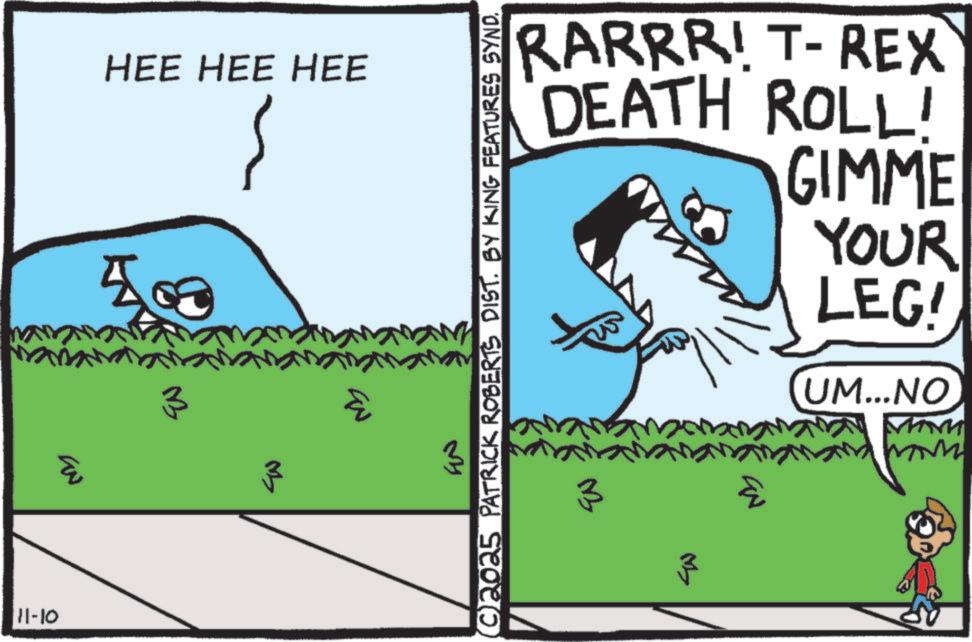Graphics OCR: 11-10 ???? HEE HEE HEE 3 3 EN (©)2025 PATRICK ROBERTS DIST. BY KING FEATURES SYND. 3 M> EN 3 www UM...NO f YOUR LEG! RARRR! T-REX DEATH ROLL! GIMME 11-10 ???? HEE HEE HEE 3 3 EN ( © ) 2025 PATRICK ROBERTS DIST . BY KING FEATURES SYND . 3 M > EN 3 www UM ... NO f YOUR LEG ! RARRR ! T - REX DEATH ROLL ! GIMME