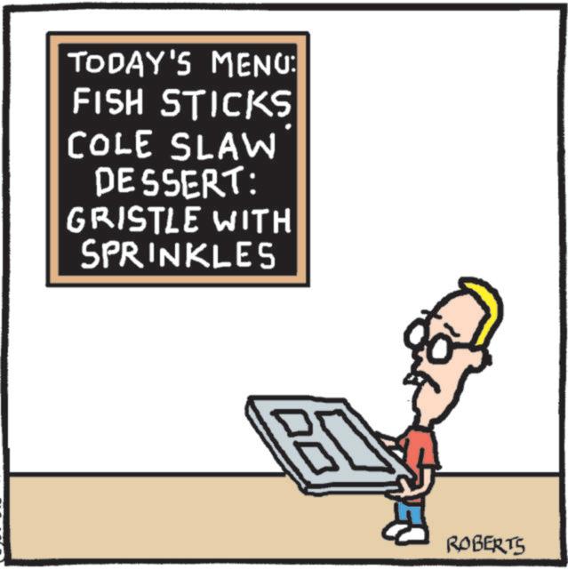 Pleased OCR: TODAY'S MENU: FISH STICKS COLE SLAW DESSERT: GRISTLE WITH SPRINKLES ROBERTS TODAY'S MENU : FISH STICKS COLE SLAW DESSERT : GRISTLE WITH SPRINKLES ROBERTS