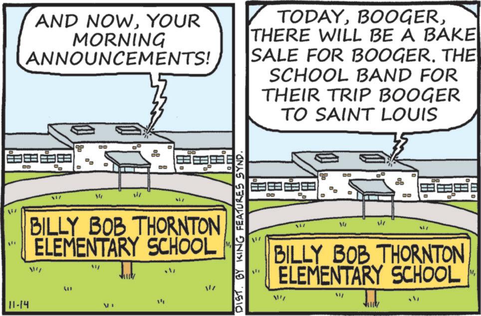Sports venue OCR: AND NOWYOUR MORNING ANNOUNCEMENTS! TODAYTHERE WILL BE A BAKE SALE FOR BOOGERTHE SCHOOL BAND FOR THEIR TRIP BOOGER TO SAINT LOUIS ? ? D D 08 W h DO ? ? ? BILLY BOB THORNTON ELEMENTARY SCHOOL 11" DISTBY KING FEATURES SYND. BILLY BOB THORNTON ELEMENTARY SCHOOL W M 11-14 40 = = AND NOWYOUR MORNING ANNOUNCEMENTS ! TODAYTHERE WILL BE A BAKE SALE FOR BOOGERTHE SCHOOL BAND FOR THEIR TRIP BOOGER TO SAINT LOUIS ? ? D D 08 W h DO ? ? ? BILLY BOB THORNTON ELEMENTARY SCHOOL 11 " DISTBY KING FEATURES SYND . BILLY BOB THORNTON ELEMENTARY SCHOOL W M 11-14 40 = =