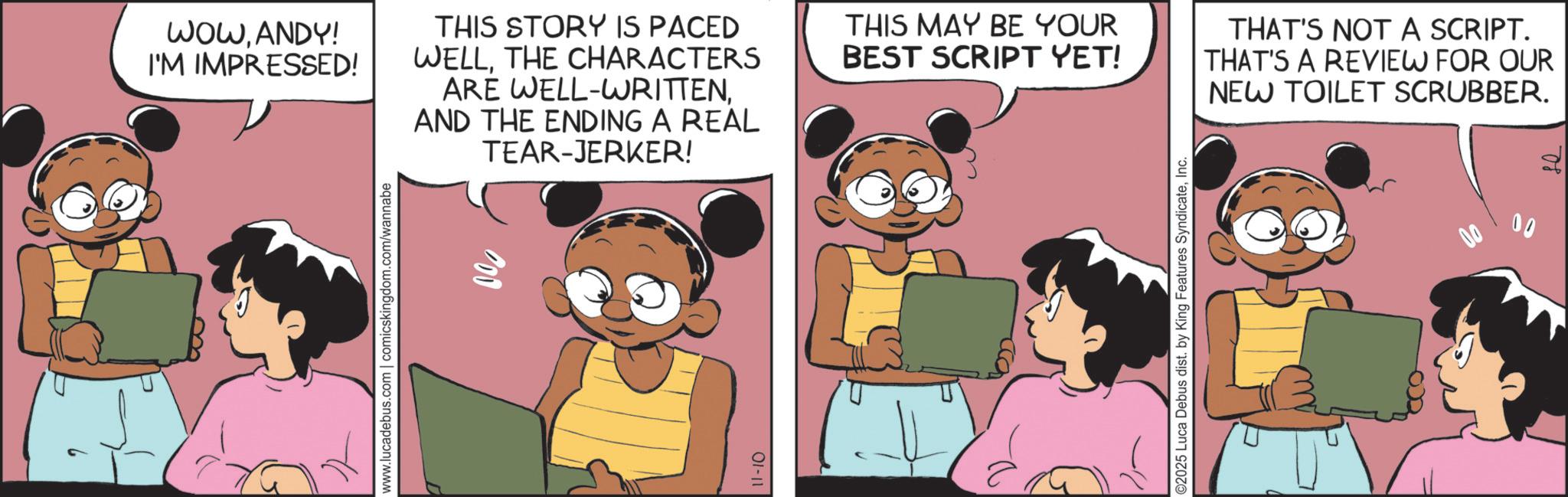 Comic book OCR: WOWANDY! I'M IMPRESSED! THIS STORY IS PACED WELLTHE CHARACTERS ARE WELL-WRITTENAND THE ENDING A REAL TEAR-JERKER! www.lucadebus.com | comicskingdom.com/wannabe 11-10 THIS MAY BE YOUR BEST SCRIPT YET! THAT'S NOT A SCRIPT. THAT'S A REVIEW FOR OUR NEW TOILET SCRUBBER. ©2025 Luca Debus dist. by King Features SyndicateInc. 00 WOWANDY ! I'M IMPRESSED ! THIS STORY IS PACED WELLTHE CHARACTERS ARE WELL - WRITTENAND THE ENDING A REAL TEAR - JERKER ! www.lucadebus.com | comicskingdom.com/wannabe 11-10 THIS MAY BE YOUR BEST SCRIPT YET ! THAT'S NOT A SCRIPT . THAT'S A REVIEW FOR OUR NEW TOILET SCRUBBER . © 2025 Luca Debus dist . by King Features SyndicateInc. 00