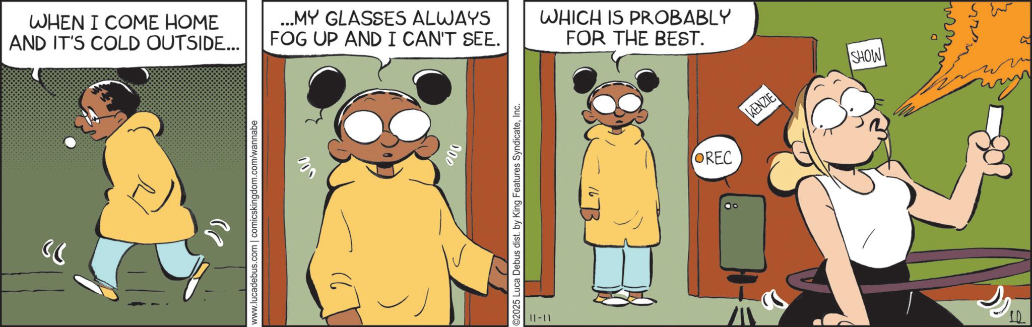 Fictional character OCR: ?? WHEN I COME HOME AND IT'S COLD OUTSIDE... ...MY GLASSES ALWAYS FOG UP AND I CAN'T SEE. www.lucadebus.com | comicskingdom.com/wannabe 000 000 ©2025 Luca Debus dist. by King Features SyndicateInc. 11-11 WHICH IS PROBABLY FOR THE BEST. OREC KENZIE SHOW ?? WHEN I COME HOME AND IT'S COLD OUTSIDE ... ... MY GLASSES ALWAYS FOG UP AND I CAN'T SEE . www.lucadebus.com | comicskingdom.com/wannabe 000 000 © 2025 Luca Debus dist . by King Features SyndicateInc. 11-11 WHICH IS PROBABLY FOR THE BEST . OREC KENZIE SHOW