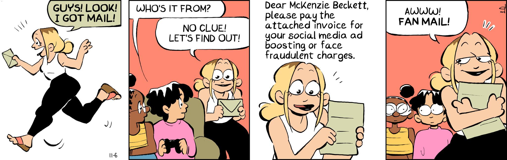 Comic book OCR: 11/1 GUYS! LOOK! WHO'S IT FROM? I GOT MAIL! NO CLUE! LET'S FIND OUT! Dear McKenzie Beckettplease pay the attached invoice for your social media ad boosting or face fraudulent charges. AWWW! FAN MAIL! ?? 11-6 000 11/1 GUYS ! LOOK ! WHO'S IT FROM ? I GOT MAIL ! NO CLUE ! LET'S FIND OUT ! Dear McKenzie Beckettplease pay the attached invoice for your social media ad boosting or face fraudulent charges . AWWW ! FAN MAIL ! ?? 11-6 000