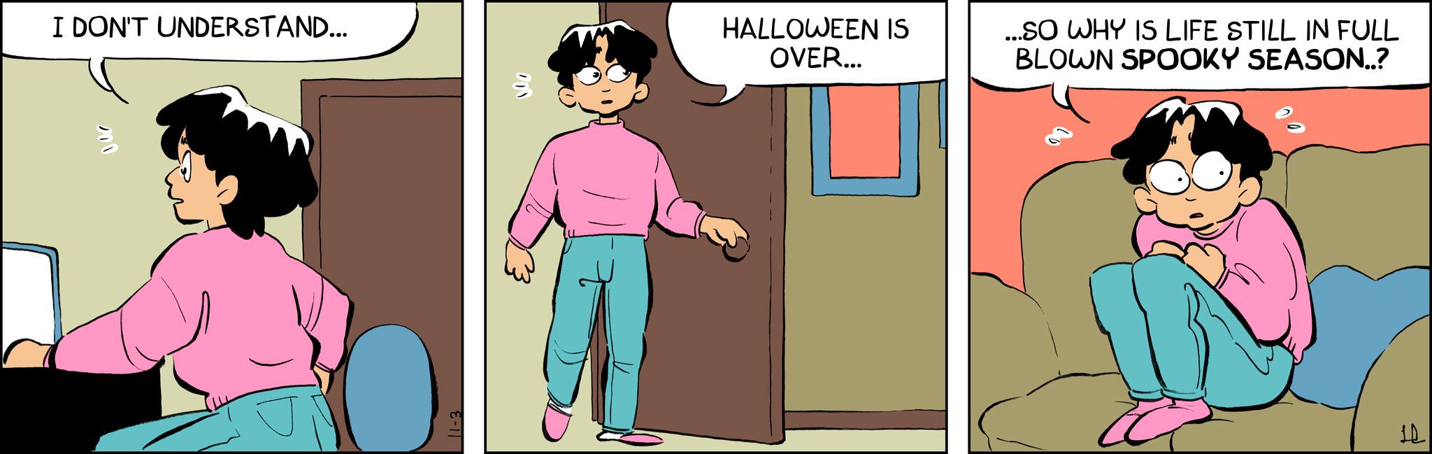 Comic book OCR: I DON'T UNDERSTAND... 000 E-11 HALLOWEEN IS OVER... ...SO WHY IS LIFE STILL IN FULL BLOWN SPOOKY SEASON..? 12 I DON'T UNDERSTAND ... 000 E - 11 HALLOWEEN IS OVER ... ... SO WHY IS LIFE STILL IN FULL BLOWN SPOOKY SEASON .. ? 12