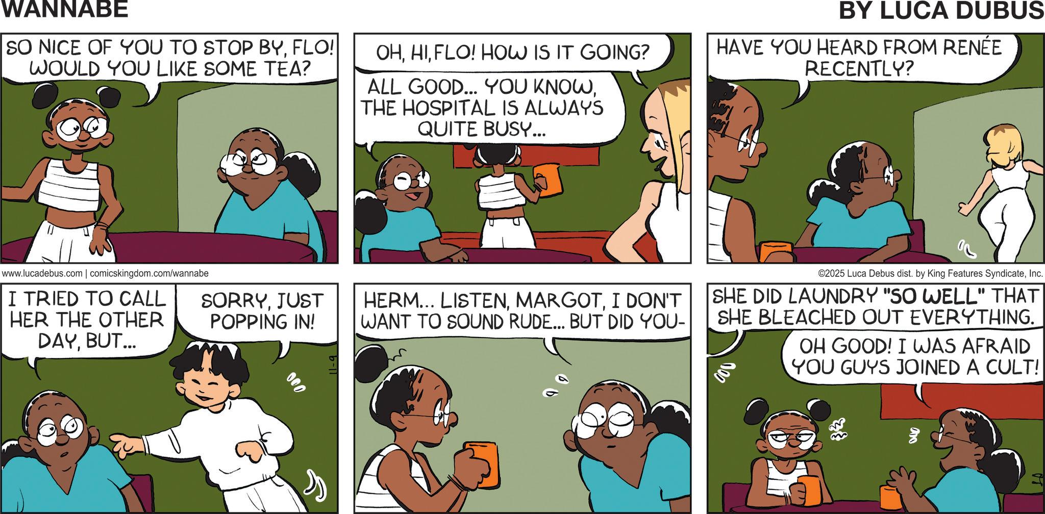 Fiction OCR: WANNABE SO NICE OF YOU TO STOP BYFLO! WOULD YOU LIKE SOME TEA? OHFLO! HOW IS IT GOING? ALL GOOD... YOU KNOWTHE HOSPITAL IS ALWAYS QUITE BUSY... BY LUCA DUBUS HAVE YOU HEARD FROM RENÉE RECENTLY? www.lucadebus.com | comicskingdom.com/wannabe I TRIED TO CALL SORRYJUST HER THE OTHER POPPING IN! DAY. BUT... 000 HERM... LISTENI DON'T WANT TO SOUND RUDE... BUT DID YOU- ©2025 Luca Debus dist. by King Features SyndicateInc. SHE DID LAUNDRY "SO WELL" THAT SHE BLEACHED OUT EVERYTHING. OH GOOD! I WAS AFRAID YOU GUYS JOINED A CULT! WANNABE SO NICE OF YOU TO STOP BYFLO ! WOULD YOU LIKE SOME TEA ? OHFLO ! HOW IS IT GOING ? ALL GOOD ... YOU KNOWTHE HOSPITAL IS ALWAYS QUITE BUSY ... BY LUCA DUBUS HAVE YOU HEARD FROM RENÉE RECENTLY ? www.lucadebus.com | comicskingdom.com/wannabe I TRIED TO CALL SORRYJUST HER THE OTHER POPPING IN ! DAY . BUT ... 000 HERM ... LISTENI DON'T WANT TO SOUND RUDE ... BUT DID YOU- © 2025 Luca Debus dist . by King Features SyndicateInc. SHE DID LAUNDRY " SO WELL " THAT SHE BLEACHED OUT EVERYTHING . OH GOOD ! I WAS AFRAID YOU GUYS JOINED A CULT !
