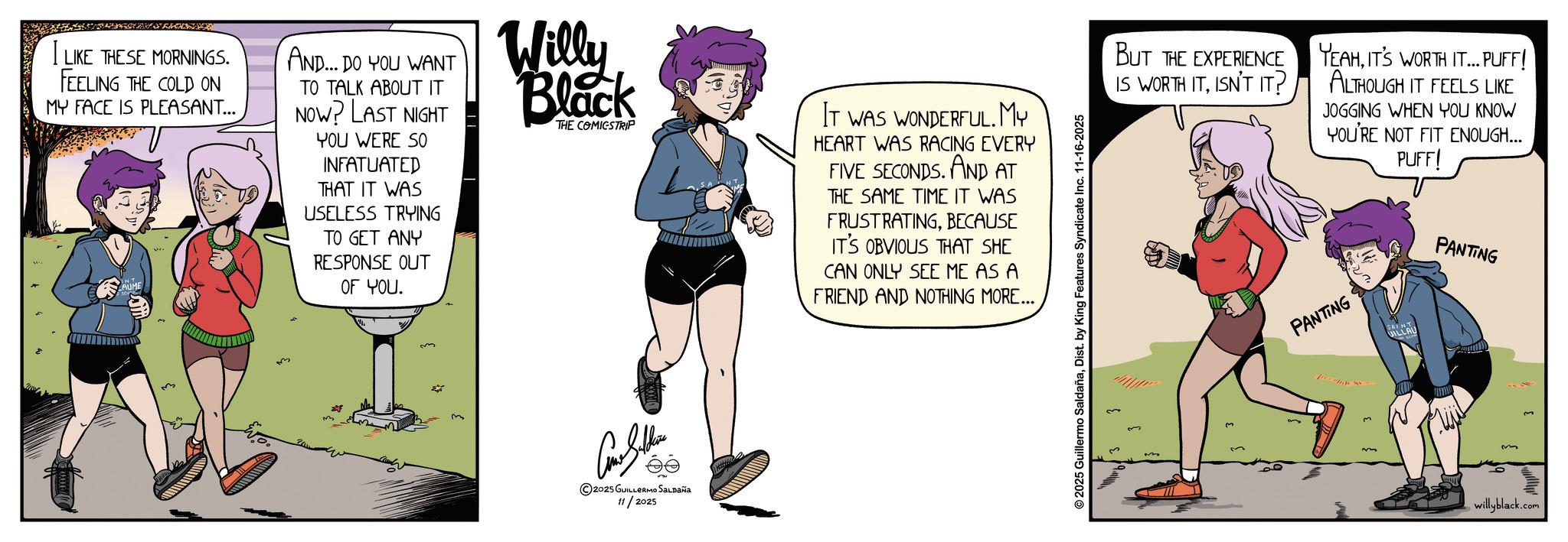 Animation OCR: I LIKE THESE MORNINGS. FEELING THE COLD ON MY FACE IS PLEASANT... AND... DO YOU WANT TO TALK ABOUT IT NOW? LAST NIGHT YOU WERE SO INFATUATED THAT IT WAS USELESS TRYING TO GET ANY RESPONSE OUT OF YOU. Willy Black THE COMICSTRIP IT WAS WONDERFUL. MY HEART WAS RACING EVERY FIVE SECONDS. AND AT THE SAME TIME IT WAS FRUSTRATINGBECAUSE IT'S OBVIOUS THAT SHE CAN ONLY SEE ME AS A FRIEND AND NOTHING MORE... 2025 GUILLERMO SALDAÑA 11/2025 © 2025 Guillermo SaldañaDist. by King Features Syndicate Inc. 11-16-2025 3 BUT THE EXPERIENCE IS WORTH ITISN'T IT? YEAHIT'S WORTH IT... PUFF! ALTHOUGH IT FEELS LIKE JOGGING WHEN YOU KNOW YOU'RE NOT FIT ENOUGH... PUFF! PANTING PANTING willyblack.com I LIKE THESE MORNINGS . FEELING THE COLD ON MY FACE IS PLEASANT ... AND ... DO YOU WANT TO TALK ABOUT IT NOW ? LAST NIGHT YOU WERE SO INFATUATED THAT IT WAS USELESS TRYING TO GET ANY RESPONSE OUT OF YOU . Willy Black THE COMICSTRIP IT WAS WONDERFUL . MY HEART WAS RACING EVERY FIVE SECONDS . AND AT THE SAME TIME IT WAS FRUSTRATINGBECAUSE IT'S OBVIOUS THAT SHE CAN ONLY SEE ME AS A FRIEND AND NOTHING MORE ... 2025 GUILLERMO SALDAÑA 11/2025 © 2025 Guillermo SaldañaDist . by King Features Syndicate Inc. 11-16-2025 3 BUT THE EXPERIENCE IS WORTH ITISN'T IT ? YEAHIT'S WORTH IT ... PUFF ! ALTHOUGH IT FEELS LIKE JOGGING WHEN YOU KNOW YOU'RE NOT FIT ENOUGH ... PUFF ! PANTING PANTING willyblack.com