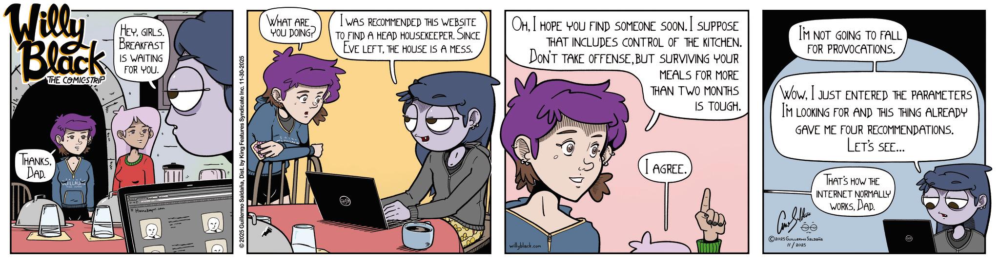 Fictional character OCR: Will Black THE COMICSTRIP HEYGIRLS. BREAKFAST IS WAITING FOR YOU. THANKSDAD GUILLAUME Honker.com ©2025 Guillermo SaldañaDist. by King Features Syndicate Inc. 11-30-2025 WHAT ARE YOU DOING? I WAS RECOMMENDED THIS WEBSITE TO FIND A HEAD HOUSEKEEPER. SINCE EVE LEFTTHE HOUSE IS A MESS. OHI HOPE YOU FIND SOMEONE SOON. I SUPPOSE THAT INCLUDES CONTROL OF THE KITCHEN. DON'T TAKE OFFENSEBUT SURVIVING YOUR MEALS FOR MORE THAN TWO MONTHS IS TOUGH. AGREE. IM NOT GOING TO FALL FOR PROVOCATIONS. Wow. I JUST ENTERED THE PARAMETERS I'M LOOKING FOR AND THIS THING ALREADY GAVE ME FOUR RECOMMENDATIONS. LET'S SEE... THAT'S HOW THE INTERNET NORMALLYWORKS DAD willyblack.com ©2025 GUILLERMO SALDAÑA 11/2025 Will Black THE COMICSTRIP HEYGIRLS . BREAKFAST IS WAITING FOR YOU . THANKSDAD GUILLAUME Honker.com © 2025 Guillermo SaldañaDist . by King Features Syndicate Inc. 11-30-2025 WHAT ARE YOU DOING ? I WAS RECOMMENDED THIS WEBSITE TO FIND A HEAD HOUSEKEEPER . SINCE EVE LEFTTHE HOUSE IS A MESS . OHI HOPE YOU FIND SOMEONE SOON . I SUPPOSE THAT INCLUDES CONTROL OF THE KITCHEN . DON'T TAKE OFFENSEBUT SURVIVING YOUR MEALS FOR MORE THAN TWO MONTHS IS TOUGH . AGREE . IM NOT GOING TO FALL FOR PROVOCATIONS . Wow . I JUST ENTERED THE PARAMETERS I'M LOOKING FOR AND THIS THING ALREADY GAVE ME FOUR RECOMMENDATIONS . LET'S SEE ... THAT'S HOW THE INTERNET NORMALLYWORKS DAD willyblack.com © 2025 GUILLERMO SALDAÑA 11/2025