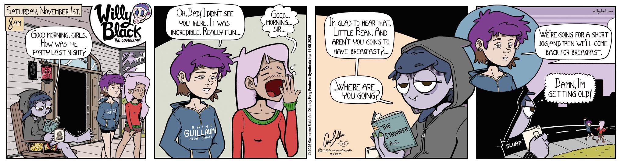 Publication OCR: SATURDAYNOVEMBER 1ST. 8AM GOOD MORNINGGIRLS. HOW WAS THE PARTY LAST NIGHT? Willy Black THE COMICSTRIP ERE GUILLAUM OHDAD! I DIDN'T SEE Goop... YOU THERE. IT WAS INCREDIBLE. REALLY FUN... MORNING... SIR... SAINT GUILLAUM HIGH SCHOOL ©2025 Guillermo SaldañaDist. by King Features Syndicate I 11-09-2025 I'M GLAD TO HEAR THATLITTLE BEAN. AND AREN'T YOU GOING TO HAVE BREAKFAST?... WHERE ARE YOU GOING ??? 2025 GUILLERMO SALDAÑA 11/2025 THE STRANGER A.C. 16.01 SLURP willyblack.com WE'RE GOING FOR A SHORT JOGAND THEN WE'LL COME BACK FOR BREAKFAST. DAMNIM GETTING OLD! SATURDAYNOVEMBER 1ST . 8AM GOOD MORNINGGIRLS . HOW WAS THE PARTY LAST NIGHT ? Willy Black THE COMICSTRIP ERE GUILLAUM OHDAD ! I DIDN'T SEE Goop ... YOU THERE . IT WAS INCREDIBLE . REALLY FUN ... MORNING ... SIR ... SAINT GUILLAUM HIGH SCHOOL © 2025 Guillermo SaldañaDist . by King Features Syndicate I 11-09-2025 I'M GLAD TO HEAR THATLITTLE BEAN . AND AREN'T YOU GOING TO HAVE BREAKFAST ? ... WHERE ARE YOU GOING ??? 2025 GUILLERMO SALDAÑA 11/2025 THE STRANGER A.C. 16.01 SLURP willyblack.com WE'RE GOING FOR A SHORT JOGAND THEN WE'LL COME BACK FOR BREAKFAST . DAMNIM GETTING OLD !