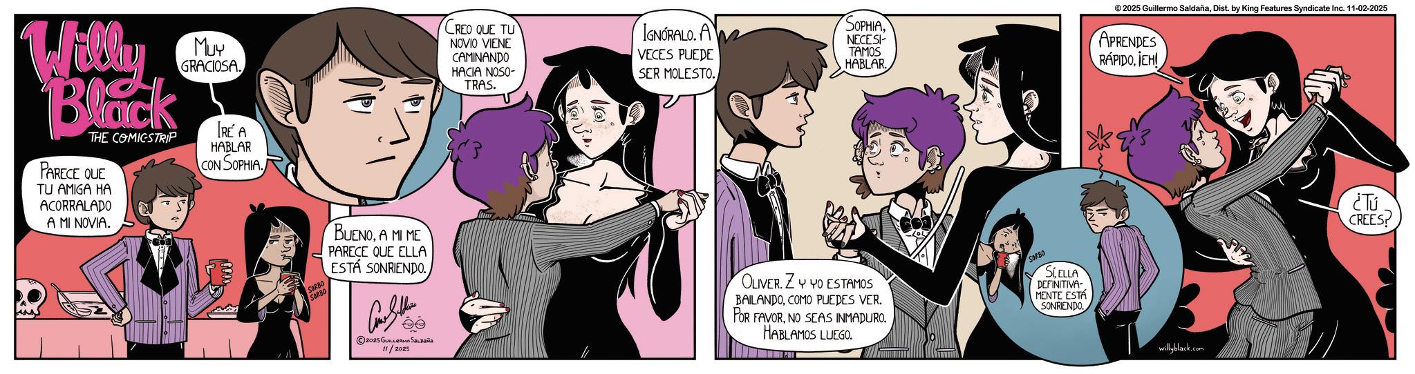 Graphics OCR: Willy Black THE COMICSTRIP PARECE QUE TU AMIGA HA ACORRALADO A MI NOVIA. MUY GRACIOSA. IRE A HABLAR CON SOPHIA CREO QUE TU NOVIO VIENE CAMINANDO HACIA NOSO- TRAS. IGNORALO. A VECES PUEDE SER MOLESTO. SORBO SORBO BUENOA MI ME PARECE QUE ELLA ESTÁ SONRIENDO.NECESI- TAMOS HABLAR 18° 2025 Guillermo SaldañaDist. by King Features Syndicate Inc. 11-02-2025 APRENDES RÁPIDOICHI 2025 GUILLERMO SALDAÑA 11/2025 OLIVER. ZY YO ESTAMOS BAILANDOCOMO PUEDES VER. POR FAVORNO SEAS INMADURO. HABLAMOS LUEGO SORBO SCELLA DEFINITIVA- MENTE ESTÁ SONRIENDO willyblack.com ¿Tú CREES Willy Black THE COMICSTRIP PARECE QUE TU AMIGA HA ACORRALADO A MI NOVIA . MUY GRACIOSA . IRE A HABLAR CON SOPHIA CREO QUE TU NOVIO VIENE CAMINANDO HACIA NOSO- TRAS . IGNORALO . A VECES PUEDE SER MOLESTO . SORBO SORBO BUENOA MI ME PARECE QUE ELLA ESTÁ SONRIENDO .NECESI- TAMOS HABLAR 18 ° 2025 Guillermo SaldañaDist . by King Features Syndicate Inc. 11-02-2025 APRENDES RÁPIDOICHI 2025 GUILLERMO SALDAÑA 11/2025 OLIVER . ZY YO ESTAMOS BAILANDOCOMO PUEDES VER . POR FAVORNO SEAS INMADURO . HABLAMOS LUEGO SORBO SCELLA DEFINITIVA- MENTE ESTÁ SONRIENDO willyblack.com ¿ Tú CREES