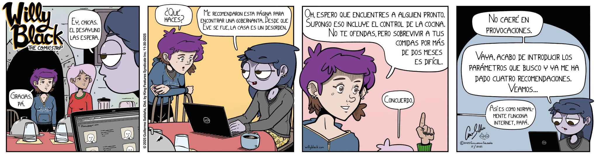 Publication OCR: Will Black THE COMICSTRIP EYCHICAS. EL DESAYUNO LAS ESPERA. GRACIAS PA. GUILLAUME Honker.com ©2025 Guillermo SaldañaDist. by King Features Syndicate Inc. 11-30-2025 ¿QUÉ HACES ME RECOMENDARON ESTA PÁGINA PARA ENCONTRAR UNA GOBERNANTA. DESDE QUE EVE SE FUELA CASA ES UN DESORDEN. OHESPERO QUE ENCUENTRES A ALGUIEN PRONTO. SUPONGO ESO INCLUYE EL CONTROL DE LA COCINA. NO TE OFENDASPERO SOBREVIVIR A TUS COMIDAS POR MÁS DE DOS MESES ES DIFÍCIL. CONCUERDO No CAERE EN PROVOCACIONES. VAYAACABO DE INTRODUCIR LOS PARÁMETROS QUE BUSCO Y YA ME HA DADO CUATRO RECOMENDACIONES. VEAMOS... ASES COMO NORMAL MENTE FUNCIONA INTERNETPAPÁ willyblack.com ©2025 GUILLERMO SALDAÑA 11/2025 Will Black THE COMICSTRIP EYCHICAS . EL DESAYUNO LAS ESPERA . GRACIAS PA . GUILLAUME Honker.com © 2025 Guillermo SaldañaDist . by King Features Syndicate Inc. 11-30-2025 ¿ QUÉ HACES ME RECOMENDARON ESTA PÁGINA PARA ENCONTRAR UNA GOBERNANTA . DESDE QUE EVE SE FUELA CASA ES UN DESORDEN . OHESPERO QUE ENCUENTRES A ALGUIEN PRONTO . SUPONGO ESO INCLUYE EL CONTROL DE LA COCINA . NO TE OFENDASPERO SOBREVIVIR A TUS COMIDAS POR MÁS DE DOS MESES ES DIFÍCIL . CONCUERDO No CAERE EN PROVOCACIONES . VAYAACABO DE INTRODUCIR LOS PARÁMETROS QUE BUSCO Y YA ME HA DADO CUATRO RECOMENDACIONES . VEAMOS ... ASES COMO NORMAL MENTE FUNCIONA INTERNETPAPÁ willyblack.com © 2025 GUILLERMO SALDAÑA 11/2025