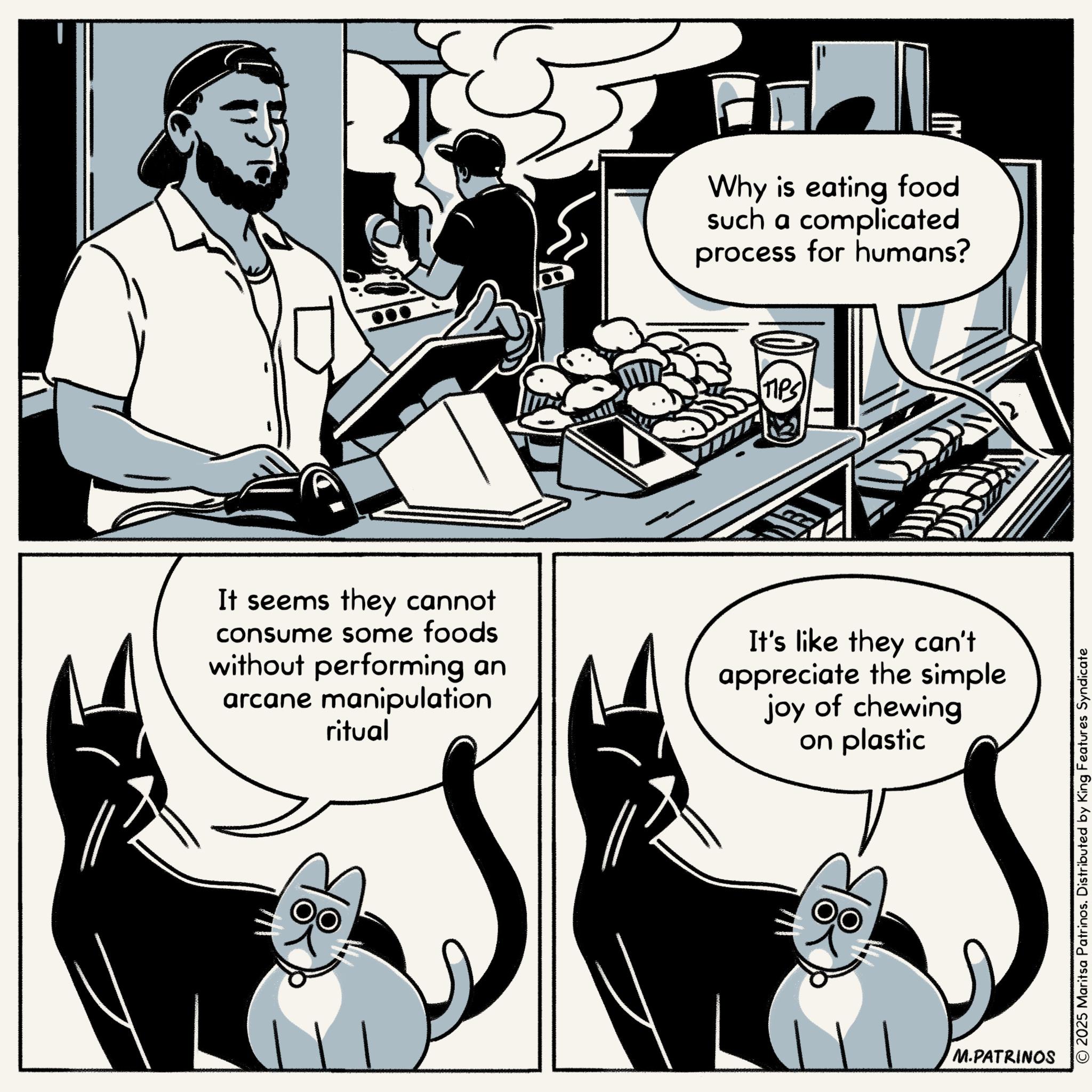 Animation OCR: Why is eating food such a complicated process for humans? TIPS It seems they cannot consume some foods without performing an arcane manipulation ritual It's like they can't appreciate the simple joy of chewing on plastic M.PATRINOS © 2025 Maritsa Patrinos. Distributed by King Features Syndicate Why is eating food such a complicated process for humans ? TIPS It seems they cannot consume some foods without performing an arcane manipulation ritual It's like they can't appreciate the simple joy of chewing on plastic M.PATRINOS © 2025 Maritsa Patrinos . Distributed by King Features Syndicate