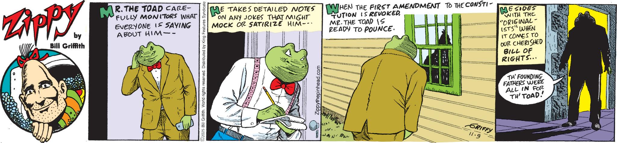 Comics OCR: Zippy. by Bill Griffith MR. THE TOAD CARE- 'FULLY MONITORS WHAT EVERYONE IS SAYING ABOUT HIM-- 2025 Bill Griffith. World rights reserved. Distributed by King Features Syndicate HE TAKES DETAILED NOTES ON ANY JOKES THAT MIGHT MOCK OR SATIRIZE HIM-.. WHEN THE FIRST AMENDMENT TO THE CONSTI TUTION IS REVOKED MR. THE TOAD IS READY TO POUNCE. MESIDES WITH THE "ORIGINAL- ISTS" WHEN IT COMES TO OUR CHERISHED BILL OF RIGHTS... TH' FOUNDING FATHERS WERE ALL IN FOR TH' TOAD! 2. M GRIFFY 11.9 Zippy . by Bill Griffith MR . THE TOAD CARE- ' FULLY MONITORS WHAT EVERYONE IS SAYING ABOUT HIM-- 2025 Bill Griffith . World rights reserved . Distributed by King Features Syndicate HE TAKES DETAILED NOTES ON ANY JOKES THAT MIGHT MOCK OR SATIRIZE HIM- .. WHEN THE FIRST AMENDMENT TO THE CONSTI TUTION IS REVOKED MR . THE TOAD IS READY TO POUNCE . MESIDES WITH THE " ORIGINAL- ISTS " WHEN IT COMES TO OUR CHERISHED BILL OF RIGHTS ... TH ' FOUNDING FATHERS WERE ALL IN FOR TH ' TOAD ! 2 . M GRIFFY 11.9