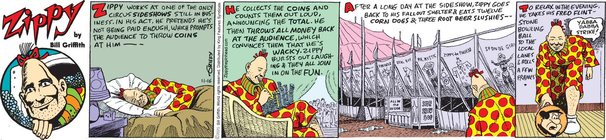 Animated cartoon OCR: ZAPPY. by Bill Griffith Ze IPPY WORKS AT ONE OF THE ONLY CIRCUS SIDESHOWS STILL IN BUS- INESS. IN HIS ACTHE PRETENDS HE'S NOT BEING PAID ENOUGHWHICH PROMPTS THE AUDIENCE TO THROW COINS AT HIM ? 11.16 GRIFFY 2025 Bill Griffith. World rights reserved. Distributed by King Features Syndicate ppythepinhead.com HE COLLECTS THE COINS AND COUNTS THEM OUT LOUDANNOUNCING THE TOTAL. HE THEN THROWS ALL MONEY BACK AT THE AUDIENCEWHICH CONVINCES THEM THAT HE'S WACKY.ZIPPY BURSTS OUT LAUGH- ING & THEY ALL JOIN IN ON THE FUN. AFTER A LONG DAY AT THE SIDESHOWZIPPY GOES BACK TO HIS FALLOUT SHELTER & EATS TWELVE CORN DOGS & THREE ROOT BEER SLUSHIES HE TAKES HIS FRED FLINT- STONE TO RELAX IN THE EVENINGBOWLING YABBA DABBA BALL STRIKE FUE FATER SEAL BOY MR.MYSTIC ZIPPY the PINHEAD SPONGE GIR TO THE LOCAL LANES & ROLLS A FEW FRAMES ALL ON the INSIDE SIDE SHOW 300 ZAPPY . by Bill Griffith Ze IPPY WORKS AT ONE OF THE ONLY CIRCUS SIDESHOWS STILL IN BUS- INESS . IN HIS ACTHE PRETENDS HE'S NOT BEING PAID ENOUGHWHICH PROMPTS THE AUDIENCE TO THROW COINS AT HIM ? 11.16 GRIFFY 2025 Bill Griffith . World rights reserved . Distributed by King Features Syndicate ppythepinhead.com HE COLLECTS THE COINS AND COUNTS THEM OUT LOUDANNOUNCING THE TOTAL . HE THEN THROWS ALL MONEY BACK AT THE AUDIENCEWHICH CONVINCES THEM THAT HE'S WACKY.ZIPPY BURSTS OUT LAUGH- ING & THEY ALL JOIN IN ON THE FUN . AFTER A LONG DAY AT THE SIDESHOWZIPPY GOES BACK TO HIS FALLOUT SHELTER & EATS TWELVE CORN DOGS & THREE ROOT BEER SLUSHIES HE TAKES HIS FRED FLINT- STONE TO RELAX IN THE EVENINGBOWLING YABBA DABBA BALL STRIKE FUE FATER SEAL BOY MR.MYSTIC ZIPPY the PINHEAD SPONGE GIR TO THE LOCAL LANES & ROLLS A FEW FRAMES ALL ON the INSIDE SIDE SHOW 300