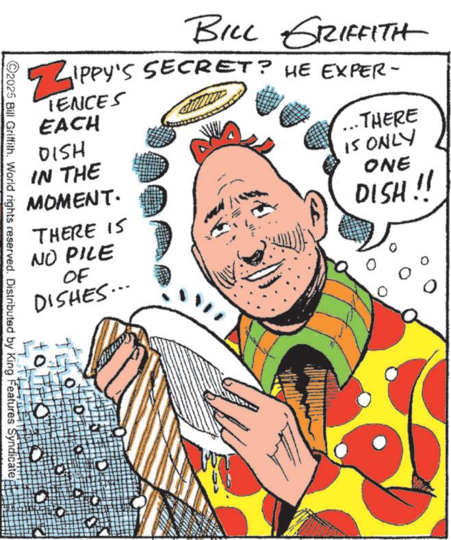 Fiction OCR: ZIPPY BILL GRIFFITH ? IPPY'S SECRET? HE EXPER- TENCES EACH DISH IN THE MOMENT. THERE 15 NO PILE OF DISHES... ... THERE 15 ONLY ONE DISH!! ? 0 ©2025 Bill Griffith. World rights reserved. Distributed by King Features Syndicate ZIPPY BILL GRIFFITH ? IPPY'S SECRET ? HE EXPER- TENCES EACH DISH IN THE MOMENT . THERE 15 NO PILE OF DISHES ... ... THERE 15 ONLY ONE DISH !! ? 0 © 2025 Bill Griffith . World rights reserved . Distributed by King Features Syndicate