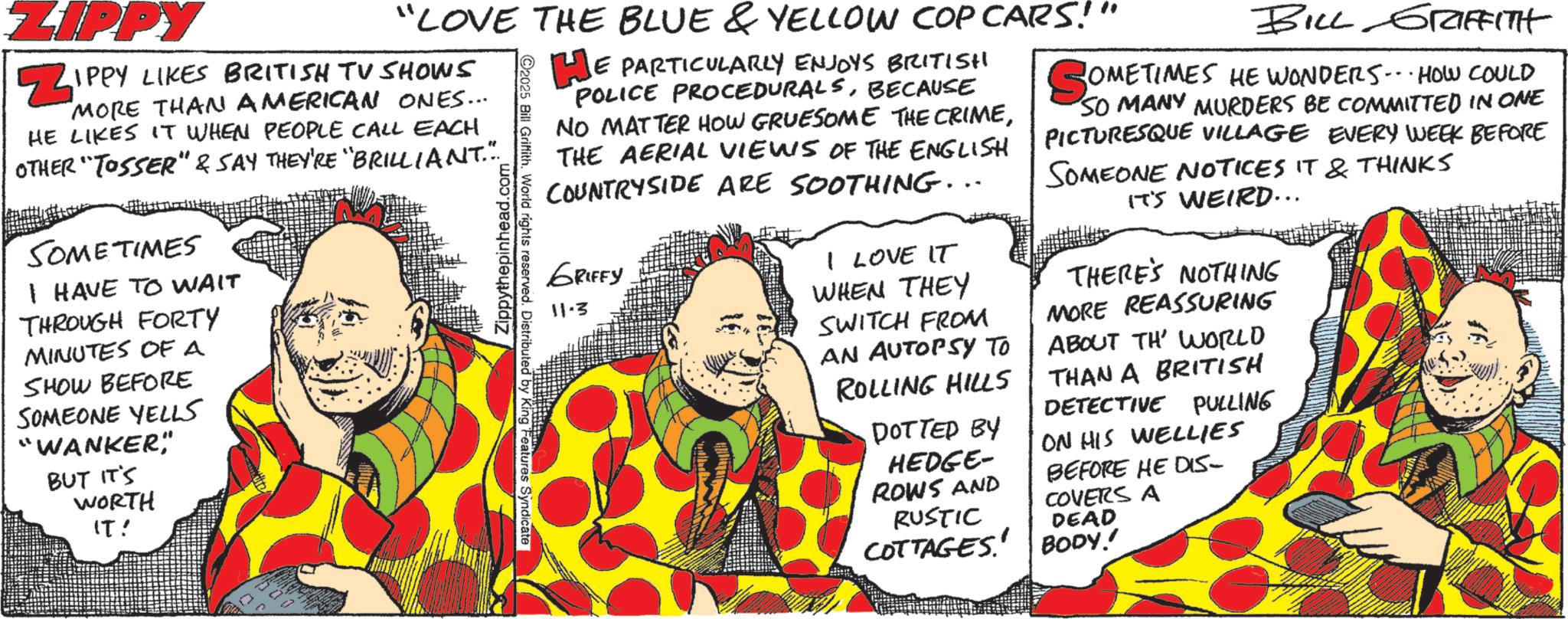 Fictional character OCR: "LOVE THE BLUE & YELLOW COP CARS!" ZIPPY ZIPPY LIKES BRITISH TV SHOWS MORE THAN AMERICAN ONES... HE LIKES IT WHEN PEOPLE CALL EACH OTHER TOSSER" & SAY THEY'RE "BRILLIANT."... SOMETIMES I HAVE TO WAIT THROUGH FORTY MINUTES OF A SHOW BEFORE SOMEONE YELLS "WANKER" BUT IT'S WORTH IT! Zippythepinhead.com ©2025 Bill Griffith. World rights reserved. Distributed by King Features Syndicate HE PARTICULARLY ENJOYS BRITISH POLICE PROCEDURALSBECAUSE NO MATTER HOW GRUESOME THE CRIMETHE AERIAL VIEWS OF THE ENGLISH COUNTRYSIDE ARE SOOTHING... GRIFFY 11.3 I LOVE IT WHEN THEY SWITCH FROM AN AUTOPSY TO ROLLING HILLS BILL GRIFFITH COMETIMES HE WONDERSHOW COULD SO MANY MURDERS BE COMMITTED IN ONE PICTURESQUE VILLAGE EVERY WEEK BEFORE SOMEONE NOTICES IT & THINKS IT'S WEIRD... THERE'S NOTHING MORE REASSURING ABOUT TH' WORLD THAN A BRITISH DETECTIVE PULLING ON HIS WELLIES BEFORE HE DIS- COVERS A DOTTED BY HEDGE- ROWS AND RUSTIC COTTAGES' BODY.' DEAD " LOVE THE BLUE & YELLOW COP CARS ! " ZIPPY ZIPPY LIKES BRITISH TV SHOWS MORE THAN AMERICAN ONES ... HE LIKES IT WHEN PEOPLE CALL EACH OTHER TOSSER " & SAY THEY'RE " BRILLIANT . " ... SOMETIMES I HAVE TO WAIT THROUGH FORTY MINUTES OF A SHOW BEFORE SOMEONE YELLS " WANKER " BUT IT'S WORTH IT ! Zippythepinhead.com © 2025 Bill Griffith . World rights reserved . Distributed by King Features Syndicate HE PARTICULARLY ENJOYS BRITISH POLICE PROCEDURALSBECAUSE NO MATTER HOW GRUESOME THE CRIMETHE AERIAL VIEWS OF THE ENGLISH COUNTRYSIDE ARE SOOTHING ... GRIFFY 11.3 I LOVE IT WHEN THEY SWITCH FROM AN AUTOPSY TO ROLLING HILLS BILL GRIFFITH COMETIMES HE WONDERSHOW COULD SO MANY MURDERS BE COMMITTED IN ONE PICTURESQUE VILLAGE EVERY WEEK BEFORE SOMEONE NOTICES IT & THINKS IT'S WEIRD ... THERE'S NOTHING MORE REASSURING ABOUT TH ' WORLD THAN A BRITISH DETECTIVE PULLING ON HIS WELLIES BEFORE HE DIS- COVERS A DOTTED BY HEDGE- ROWS AND RUSTIC COTTAGES ' BODY . ' DEAD