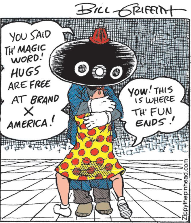 Comics OCR: YOU SAID TH' MAGIC WORD! HUGS ARE FREE AT BRAND ? AMERICA! BILL GRIFFINT YOW! THIS IS WHERE TH' FUN ENDS! ??? Zippythepinhead.com YOU SAID TH ' MAGIC WORD ! HUGS ARE FREE AT BRAND ? AMERICA ! BILL GRIFFINT YOW ! THIS IS WHERE TH ' FUN ENDS ! ??? Zippythepinhead.com