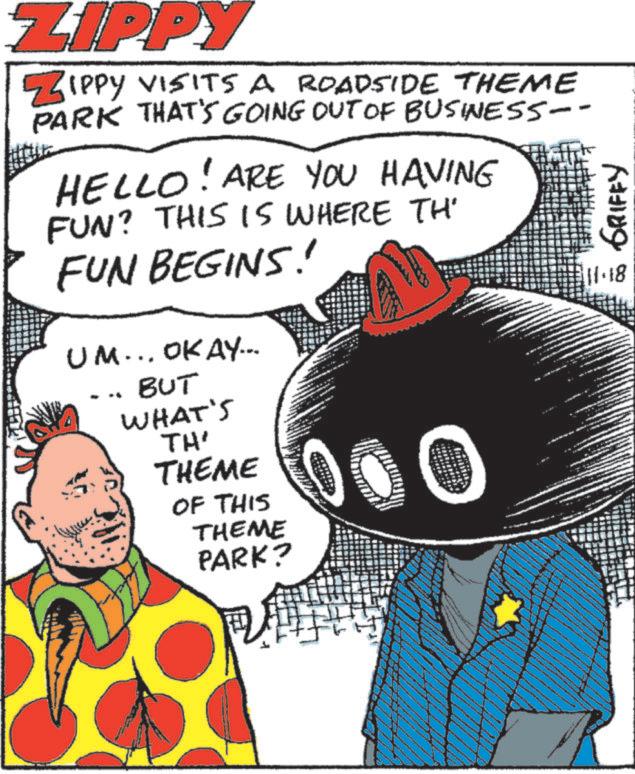 Graphic design OCR: ZIPPY ZIPPY VISITS A ROADSIDE THEME PARK THAT'S GOING OUT OF BUSINESS-- HELLO! ARE YOU HAVING FUN? THIS IS WHERE TH' FUN BEGINS! UM... OKAY... BUT WHAT'S TH' THEME OF THIS THEME PARK? 000 GRIFFY 11.18 ZIPPY ZIPPY VISITS A ROADSIDE THEME PARK THAT'S GOING OUT OF BUSINESS-- HELLO ! ARE YOU HAVING FUN ? THIS IS WHERE TH ' FUN BEGINS ! UM ... OKAY ... BUT WHAT'S TH ' THEME OF THIS THEME PARK ? 000 GRIFFY 11.18
