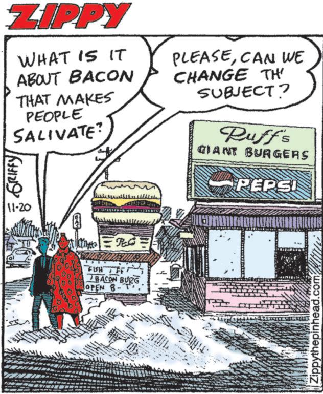 Publication OCR: ZIPPY WHAT IS IT ABOUT BACON THAT MAKES PEOPLE SALIVATE? GRIFFY PLEASECAN WE CHANGE TH' SUBJECT? Ruff's GIANT BURGERS PEPSI 11-20 RG FISH F BACON BURG OPEN B-T Zippythepinhead.com ZIPPY WHAT IS IT ABOUT BACON THAT MAKES PEOPLE SALIVATE ? GRIFFY PLEASECAN WE CHANGE TH ' SUBJECT ? Ruff's GIANT BURGERS PEPSI 11-20 RG FISH F BACON BURG OPEN B - T Zippythepinhead.com