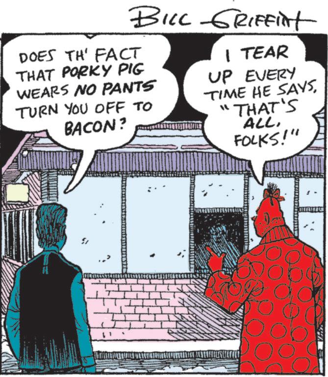 Animated cartoon OCR: BILL GRIFFint DOES TH' FACT THAT PORKY PIG WEARS NO PANTS TURN YOU OFF TO BACON? 1 TEAR UP EVERY TIME HE SAYS"THAT'S ALLFOLKS!" ?? BILL GRIFFint DOES TH ' FACT THAT PORKY PIG WEARS NO PANTS TURN YOU OFF TO BACON ? 1 TEAR UP EVERY TIME HE SAYS" THAT'S ALLFOLKS ! " ??