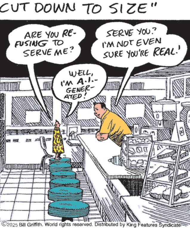 Comic book OCR: CUT DOWN TO SIZE" ARE YOU RE- FUSING TO SERVE ME? SERVE YOU? I'M NOT EVEN SURE YOU'RE REAL!' WELLI'M A.I.. GENERALNIC ATED! ©2025 Bill Griffith. World rights reserved. Distributed by King Features Syndicate CUT DOWN TO SIZE " ARE YOU RE- FUSING TO SERVE ME ? SERVE YOU ? I'M NOT EVEN SURE YOU'RE REAL ! ' WELLI'M A.I .. GENERALNIC ATED ! © 2025 Bill Griffith . World rights reserved . Distributed by King Features Syndicate