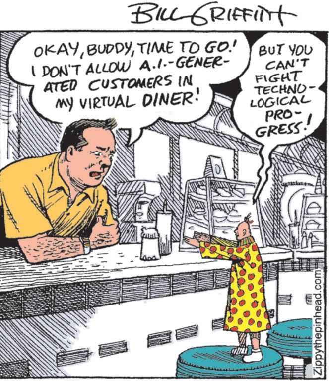 Comic book OCR: BILL GRIFFITH OKAYTIME TO GO! I DON'T ALLOW A.1.-GENER- ATED CUSTOMERS IN MY VIRTUAL DINER! BUT YOU CAN'T FIGHT TECHNO- LOGICAL PRO- GRESS! Zippythepinhead.com BILL GRIFFITH OKAYTIME TO GO ! I DON'T ALLOW A.1 . - GENER- ATED CUSTOMERS IN MY VIRTUAL DINER ! BUT YOU CAN'T FIGHT TECHNO- LOGICAL PRO- GRESS ! Zippythepinhead.com
