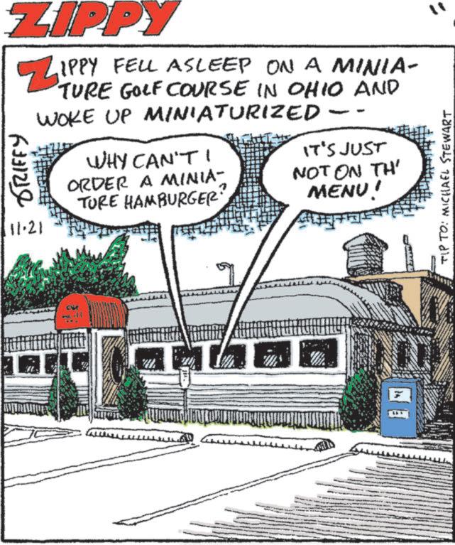 Photo caption OCR: ZIPPY 6331218 ZIPPY FELL IPPY FELL ASLEEP ON A MINIA- TURE GOLF COURSE IN OHIO AND WOKE UP MINIATURIZED - WHY CAN'T IT'S JUST ORDER A MINIA- NOT ON TH' MENU! TURE HAMBURGER? 11.21 TIP TO: MICHAEL STEWART ZIPPY 6331218 ZIPPY FELL IPPY FELL ASLEEP ON A MINIA- TURE GOLF COURSE IN OHIO AND WOKE UP MINIATURIZED - WHY CAN'T IT'S JUST ORDER A MINIA- NOT ON TH ' MENU ! TURE HAMBURGER ? 11.21 TIP TO : MICHAEL STEWART