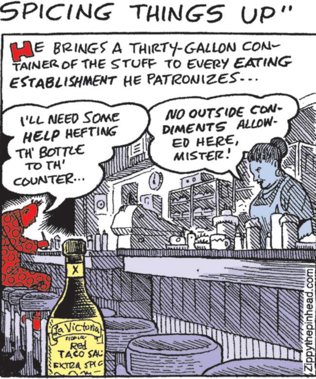 Comic book OCR: SPICING THINGS UP" HE JE BRINGS A THIRTY-GALLON CON- TAINER OF THE STUFF TO EVERY EATING ESTABLISHMENT HE PATRONIZES... I'LL NEED SOME HELP HEFTING TH' BOTTLE TO TH' COUNTER... NO OUTSIDE CON- DIMENTS ALLOW- ED HEREMISTER! Pa (La Victoria) Red TACO SAC EXTRA SPIC 600 Zippythepinhead.com SPICING THINGS UP " HE JE BRINGS A THIRTY - GALLON CON- TAINER OF THE STUFF TO EVERY EATING ESTABLISHMENT HE PATRONIZES ... I'LL NEED SOME HELP HEFTING TH ' BOTTLE TO TH ' COUNTER ... NO OUTSIDE CON- DIMENTS ALLOW- ED HEREMISTER ! Pa ( La Victoria ) Red TACO SAC EXTRA SPIC 600 Zippythepinhead.com