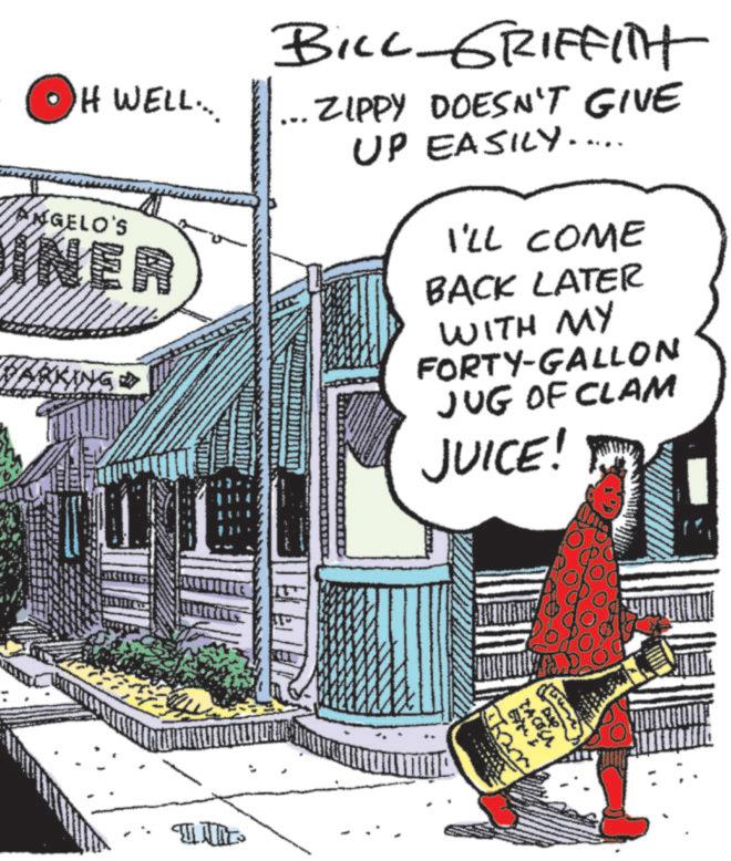 Comic book OCR: H WELL.... NGELO'S INER BILL GRIFFITH ... ZIPPY DOESN'T GIVE UP EASILY..... I'LL COME RKING ? BACK LATER WITH MY FORTY-GALLON JUG OF CLAM JUICE! TACOLA H WELL .... NGELO'S INER BILL GRIFFITH ... ZIPPY DOESN'T GIVE UP EASILY ..... I'LL COME RKING ? BACK LATER WITH MY FORTY - GALLON JUG OF CLAM JUICE ! TACOLA