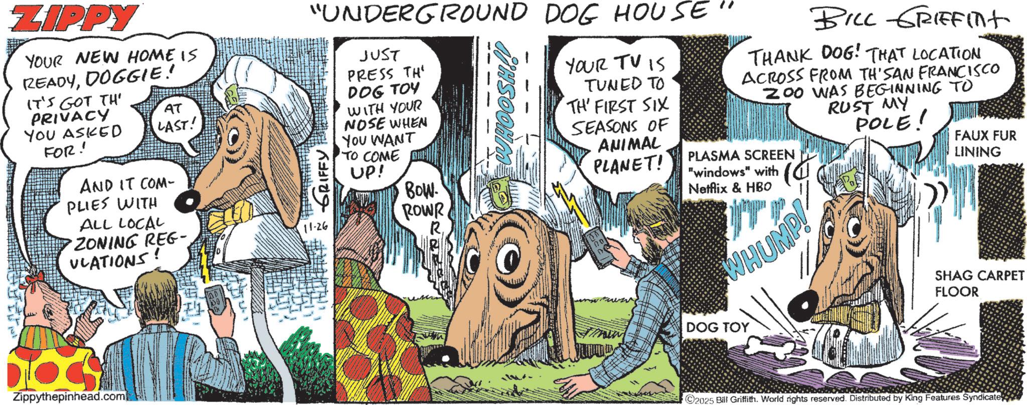 Fictional character OCR: ZIPPY YOUR NEW HOME IS READYDOGGIE! IT'S GOT TH' PRIVACY YOU ASKED FOR! AT LAST! AND IT COM- PLIES WITH ALL LOCAL ZONING REG- ULATIONS! "UNDERGROUND DOG HOUSE" ~ GRIFFY JUST PRESS TH DOG TOY WITH YOUR NOSE WHEN YOU WANT TO COME UP! Bow. ROWR YOUR TV IS TUNED TO TH' FIRST SIX SEASONS OF ANIMAL BILL GRIFFint THANK DOG! THAT LOCATION ACROSS FROM TH'SAN FRANCISCO 200 WAS BEGINNING TO PLASMA SCREEN "windows" with PLANET! Netflix & HBO WHUMP! RUST MY POLE! FAUX FUR LINING Zippythepinhead.com DOG TOY SHAG CARPET FLOOR 2025 Bill Griffith. World rights reserved. Distributed by King Features Syndicate ZIPPY YOUR NEW HOME IS READYDOGGIE ! IT'S GOT TH ' PRIVACY YOU ASKED FOR ! AT LAST ! AND IT COM- PLIES WITH ALL LOCAL ZONING REG- ULATIONS ! " UNDERGROUND DOG HOUSE " ~ GRIFFY JUST PRESS TH DOG TOY WITH YOUR NOSE WHEN YOU WANT TO COME UP ! Bow . ROWR YOUR TV IS TUNED TO TH ' FIRST SIX SEASONS OF ANIMAL BILL GRIFFint THANK DOG ! THAT LOCATION ACROSS FROM TH'SAN FRANCISCO 200 WAS BEGINNING TO PLASMA SCREEN " windows " with PLANET ! Netflix & HBO WHUMP ! RUST MY POLE ! FAUX FUR LINING Zippythepinhead.com DOG TOY SHAG CARPET FLOOR 2025 Bill Griffith . World rights reserved . Distributed by King Features Syndicate