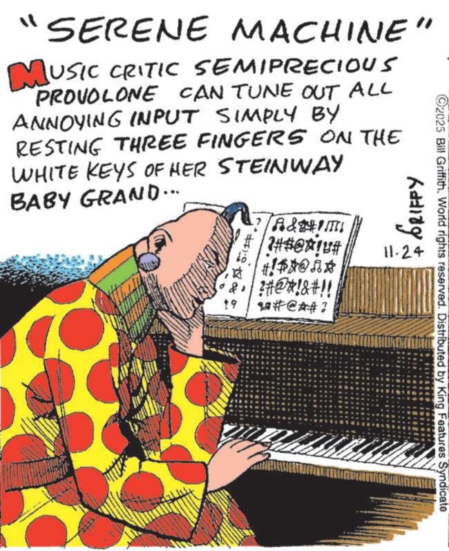 Pianist OCR: SERENE MACHINE" MUSIC CRITIC SEMIPRECIOUS PROVOLONE CAN TUNE OUT ALL ANNOYING INPUT SIMPLY BY RESTING THREE FINGERS ON THE WHITE KEYS OF HER STEINWAY BABY GRAND... 19 A&tim ##@!# : GRIFFY 11.24 !#$@RA !?#@#!&#!! u#@A# ? 2025 Bill Griffith. World rights reserved. Distributed by King Features Syndicate SERENE MACHINE " MUSIC CRITIC SEMIPRECIOUS PROVOLONE CAN TUNE OUT ALL ANNOYING INPUT SIMPLY BY RESTING THREE FINGERS ON THE WHITE KEYS OF HER STEINWAY BABY GRAND ... 19 A & tim ## @ ! # : GRIFFY 11.24 ! # $ @ RA ! ? # @ # ! & # !! u # @ A # ? 2025 Bill Griffith . World rights reserved . Distributed by King Features Syndicate