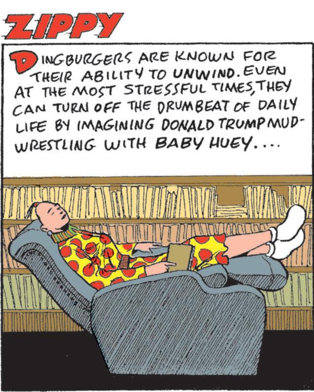 Humour OCR: ZIPPY DINGBURGERS ARE KNOWN FOR THEIR ABILITY TO UNWIND. EVEN AT THE MOST STRESSFUL TIMESTHEY CAN TURN OFF THE DRUMBEAT OF DAILY LIFE BY IMAGINING DONALD TRUMP MUD- WRESTLING WITH BABY HUEY.... ZIPPY DINGBURGERS ARE KNOWN FOR THEIR ABILITY TO UNWIND . EVEN AT THE MOST STRESSFUL TIMESTHEY CAN TURN OFF THE DRUMBEAT OF DAILY LIFE BY IMAGINING DONALD TRUMP MUD- WRESTLING WITH BABY HUEY ....
