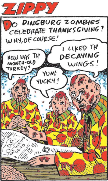 Animated cartoon OCR: ZIPPY DO DINGBURG ZOMBIES CELEBRATE THANKSGIVING? WHYOF COURSE.' HOW WAS TH' I LIKED TH' MONTH-OLD TURKEY? DECAYING WINGS! YUM! YUCKY! ?????? THE TALKING DEAD 7 1127 ZIPPY DO DINGBURG ZOMBIES CELEBRATE THANKSGIVING ? WHYOF COURSE . ' HOW WAS TH ' I LIKED TH ' MONTH - OLD TURKEY ? DECAYING WINGS ! YUM ! YUCKY ! ?????? THE TALKING DEAD 7 1127