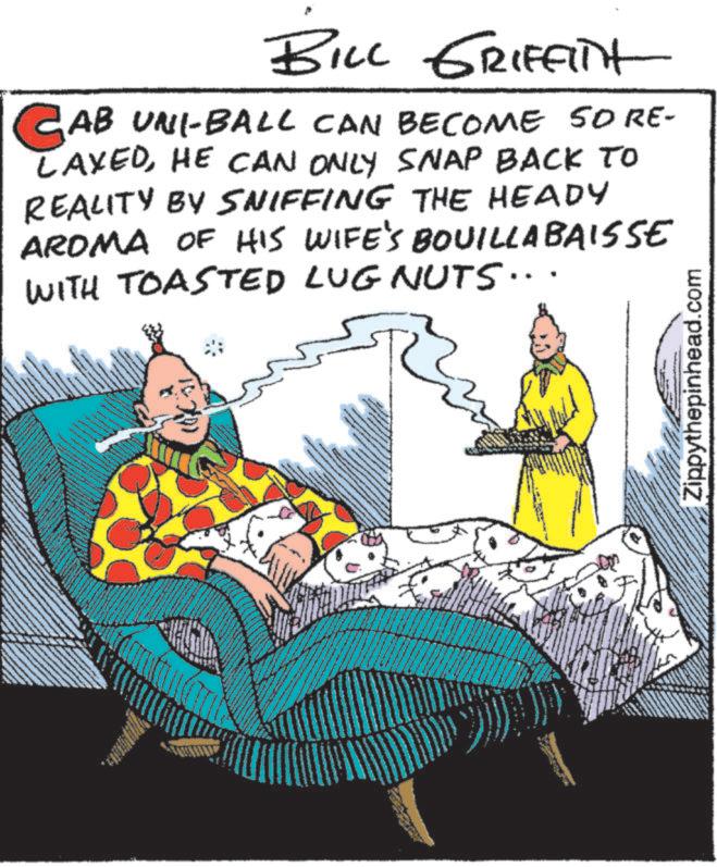 Comic book OCR: BILL GRIFFITH CAB UNI-BALL CAN BECOME SO RE- LAXEDHE CAN ONLY SNAP BACK TO REALITY BY SNIFFING THE HEADY AROMA OF HIS WIFE'S BOUILLA BAISSE WITH TOASTED LUG NUTS... Zippythepinhead.com BILL GRIFFITH CAB UNI - BALL CAN BECOME SO RE- LAXEDHE CAN ONLY SNAP BACK TO REALITY BY SNIFFING THE HEADY AROMA OF HIS WIFE'S BOUILLA BAISSE WITH TOASTED LUG NUTS ... Zippythepinhead.com