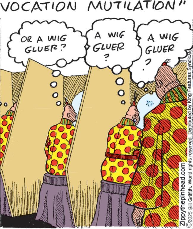 Costume design OCR: VOCATION MUTILATION' OR A WIG GLUER? A WIF GLUER A WIG GLUER ©2025 Bill Griffith. World rights reserved. Distributed by King Features Syndicate Zippythepinhead.com VOCATION MUTILATION ' OR A WIG GLUER ? A WIF GLUER A WIG GLUER © 2025 Bill Griffith . World rights reserved . Distributed by King Features Syndicate Zippythepinhead.com