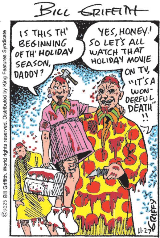 Costume design OCR: ©2025 Bill Griffith. World rights reserved. Distributed by King Features Syndicate BILL GRIFFITH IS THIS TH' BEGINNING OF TH HOLIDAY SEASONDADDY? YESHONEY! SO LET'S ALL WATCH THAT HOLIDAY MOVIE ON TV"IT'S A WON- DERFUL DEATH" "GRIFFY" 11-27 © 2025 Bill Griffith . World rights reserved . Distributed by King Features Syndicate BILL GRIFFITH IS THIS TH ' BEGINNING OF TH HOLIDAY SEASONDADDY ? YESHONEY ! SO LET'S ALL WATCH THAT HOLIDAY MOVIE ON TV" IT'S A WON- DERFUL DEATH " " GRIFFY " 11-27