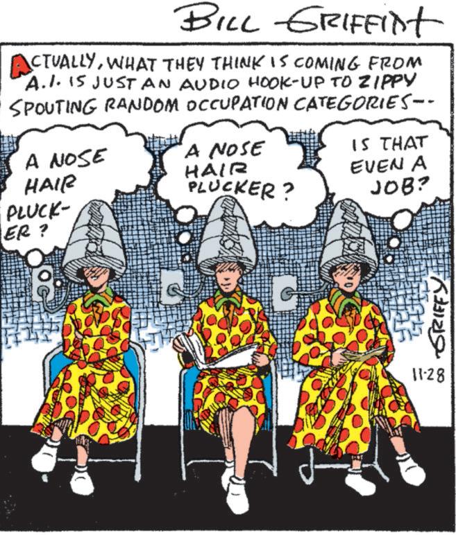 Costume design OCR: BILL GRIFFint ACTUALLYWHAT THEY THINK IS COMING FROM A.I. IS JUST AN AUDIO HOOK-UP TO ZIPPY SPOUTING RANDOM OCCUPATION CATEGORIES-- A NOSE HAIR A NOSE HAIR PLUCKER? IS THAT EVEN A JOB? PLUCK- ER? GRIFFY 11-28 BILL GRIFFint ACTUALLYWHAT THEY THINK IS COMING FROM A.I. IS JUST AN AUDIO HOOK - UP TO ZIPPY SPOUTING RANDOM OCCUPATION CATEGORIES-- A NOSE HAIR A NOSE HAIR PLUCKER ? IS THAT EVEN A JOB ? PLUCK- ER ? GRIFFY 11-28