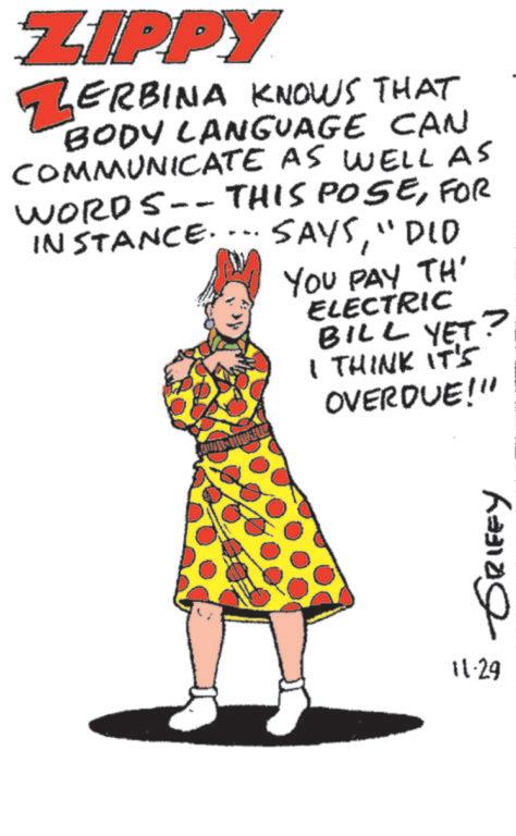 Fiction OCR: ZIPPY ZERBINA KNOWS THAT BODY LANGUAGE CAN COMMUNICATE AS WELL AS WORDS--THIS POSEFOR INSTANCE.... SAYS"DIO YOU PAY TH' ELECTRIC BILL YET I THINK IT'S OVERDUE!" ? 11.29 GRIFFY ZIPPY ZERBINA KNOWS THAT BODY LANGUAGE CAN COMMUNICATE AS WELL AS WORDS -- THIS POSEFOR INSTANCE .... SAYS" DIO YOU PAY TH ' ELECTRIC BILL YET I THINK IT'S OVERDUE ! " ? 11.29 GRIFFY