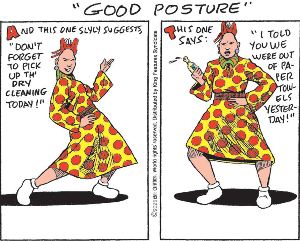Fashion illustration OCR: "GOOD POSTURE" An NO THIS ONE SLYLY SUGGESTSDON'T FORGET TO PICK UP TH' DRY CLEANING TODAY!" ©2025 Bill Griffith. World rights reserved. Distributed by King Features Syndicate THIS ONE SAYS: "I TOLD YOU WE WERE OUT OF PA- PER TOW- ELS YESTER DAY!" " GOOD POSTURE " An NO THIS ONE SLYLY SUGGESTSDON'T FORGET TO PICK UP TH ' DRY CLEANING TODAY ! " © 2025 Bill Griffith . World rights reserved . Distributed by King Features Syndicate THIS ONE SAYS : " I TOLD YOU WE WERE OUT OF PA- PER TOW- ELS YESTER DAY ! "