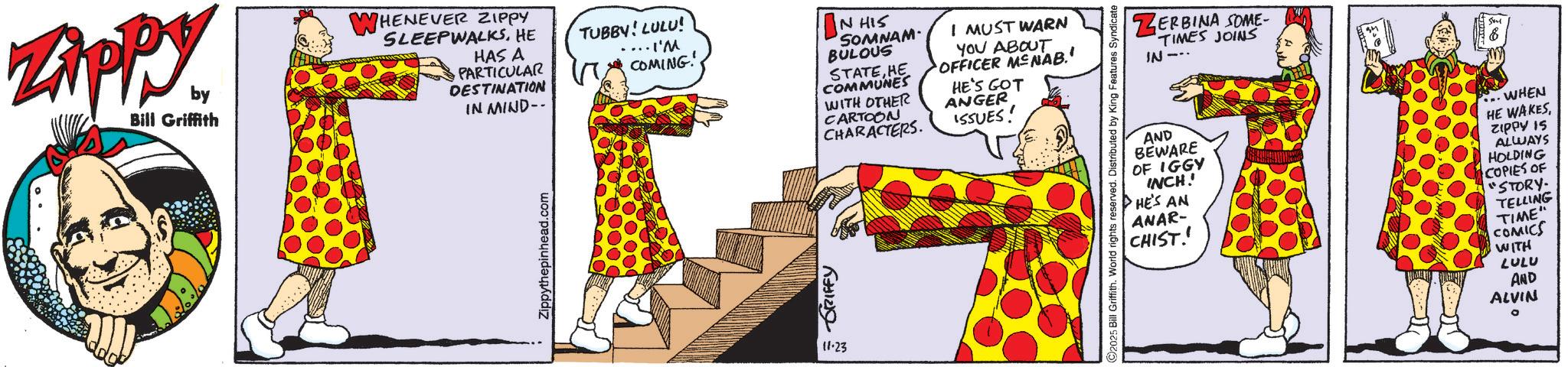 Animated cartoon OCR: Zippy. by Bill Griffith WHENEVER ZIPPY SLEEPWALKSHE HAS A ·PARTICULAR DESTINATION IN MIND-- TUBBY! LULU! .... I'M COMING! IN HIS SOMNAM BULOUS STATEHE COMMUNES WITH OTHER CARTOON CHARACTERS. I MUST WARN YOU ABOUT OFFICER MENAB.' HE'S GOT ANGER ISSUES! 11.23 ZERBINA SOME- TIMES JOINS IN AND BEWARE OF IGGY INCH!! HE'S AN ANAR- CHIST WHEN HE WAKESZIPPY IS ALWAYS HOLDING COPIES OF "STORY. TELLING TIME" COMICS WITH LULU AND ALVIN Zippy . by Bill Griffith WHENEVER ZIPPY SLEEPWALKSHE HAS A · PARTICULAR DESTINATION IN MIND-- TUBBY ! LULU ! .... I'M COMING ! IN HIS SOMNAM BULOUS STATEHE COMMUNES WITH OTHER CARTOON CHARACTERS . I MUST WARN YOU ABOUT OFFICER MENAB . ' HE'S GOT ANGER ISSUES ! 11.23 ZERBINA SOME- TIMES JOINS IN AND BEWARE OF IGGY INCH !! HE'S AN ANAR- CHIST WHEN HE WAKESZIPPY IS ALWAYS HOLDING COPIES OF " STORY . TELLING TIME " COMICS WITH LULU AND ALVIN