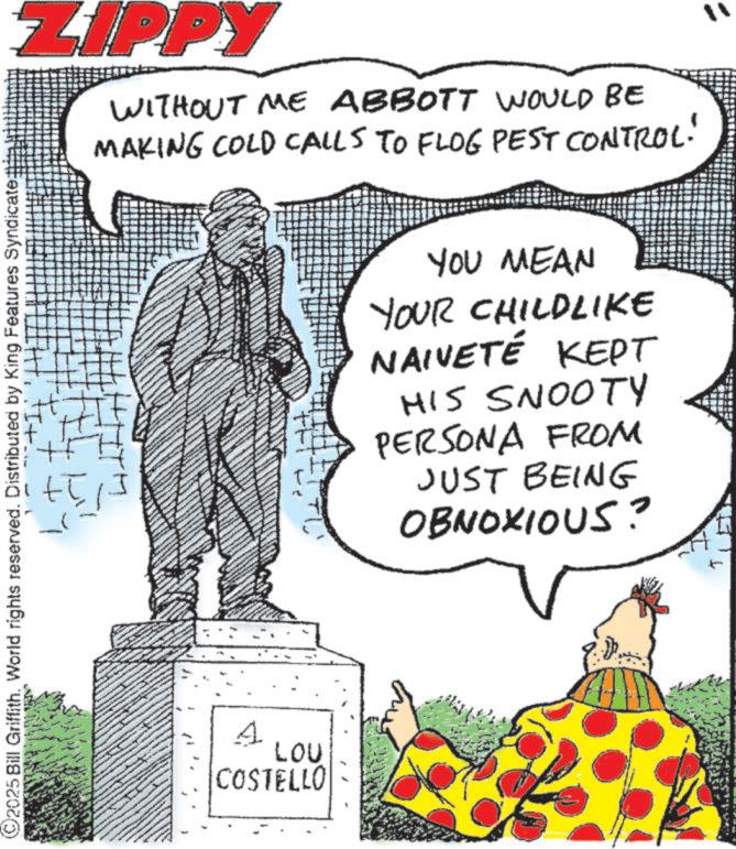 Animation OCR: ©2025 Bill Griffith. World rights reserved. Distributed by King Features Syndicate ZIPPY WITHOUT ME ABBOTT WOULD BE MAKING COLD CALLS TO FLOG PEST CONTROL! "1 +l YOU MEAN YOUR CHILDLIKE NAIVETÉ KEPT HIS SNOOTY PERSONA FROM JUST BEING OBNOXIOUS? A LOU COSTELLO © 2025 Bill Griffith . World rights reserved . Distributed by King Features Syndicate ZIPPY WITHOUT ME ABBOTT WOULD BE MAKING COLD CALLS TO FLOG PEST CONTROL ! " 1 + l YOU MEAN YOUR CHILDLIKE NAIVETÉ KEPT HIS SNOOTY PERSONA FROM JUST BEING OBNOXIOUS ? A LOU COSTELLO