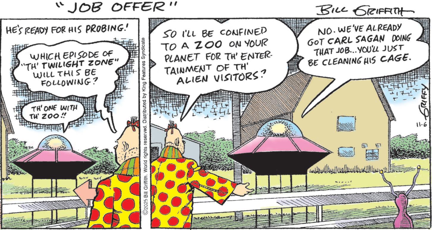 Animated cartoon OCR: ?? JOB OFFER" HE'S READY FOR HIS PROBING! WHICH EPISODE OF "TH' TWILIGHT ZONE" WILL THIS BE FOLLOWING? TH'ONE WITH TH 200" but ©2025 Bill Griffith. World rights reserved. Distributed by King Features Syndicate SO I'LL BE CONFINED TO A ZOO ON YOUR PLANET FOR TH' ENTER. TAINMENT OF TH' ALIEN VISITORS? BILL GRIFFITH NO. WE'VE ALREADY GOT CARL SAGAN DOING THAT JOB... YOU'LL JUST BE CLEANING HIS CAGE. ?????? ??????? H H H H GRIFFY 11-6 ? ? JOB OFFER " HE'S READY FOR HIS PROBING ! WHICH EPISODE OF " TH ' TWILIGHT ZONE " WILL THIS BE FOLLOWING ? TH'ONE WITH TH 200 " but © 2025 Bill Griffith . World rights reserved . Distributed by King Features Syndicate SO I'LL BE CONFINED TO A ZOO ON YOUR PLANET FOR TH ' ENTER . TAINMENT OF TH ' ALIEN VISITORS ? BILL GRIFFITH NO . WE'VE ALREADY GOT CARL SAGAN DOING THAT JOB ... YOU'LL JUST BE CLEANING HIS CAGE . ?????? ??????? H H H H GRIFFY 11-6