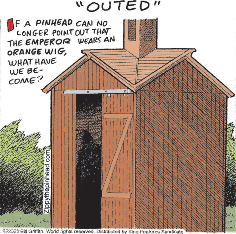 Outdoor Structure OCR: "OUTED" F A PINHEAD CAN NO LONGER POINT OUT THAT THE EMPEROR WEARS AN ORANGE WIGWHAT HAVE WE BE- COME? www Zippythepinhead.com wwwww wwww www www www ww wwww ©2025 Bill Griffith. World rights reserved. Distributed by King Features Syndicate " OUTED " F A PINHEAD CAN NO LONGER POINT OUT THAT THE EMPEROR WEARS AN ORANGE WIGWHAT HAVE WE BE- COME ? www Zippythepinhead.com wwwww wwww www www www ww wwww © 2025 Bill Griffith . World rights reserved . Distributed by King Features Syndicate