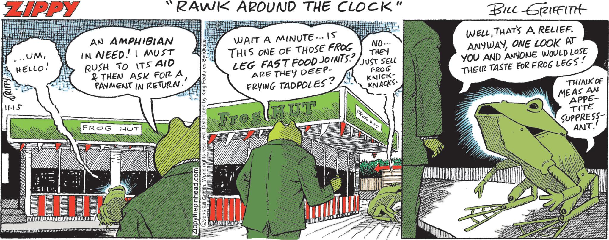 Graphic design OCR: ZIPPY .UMHELLO! AN AMPHIBIAN IN NEED! I MUST RUSH TO ITS AID & THEN ASK FOR A PAYMENT IN RETURN.' 115 FROG HUT “RAWK AROUND THE CLOCK" ©2025 Bill Griffith. World rights reserved. Distributed by King Features Syndicate Zippythepinhead.com WAIT A MINUTE... 15 THIS ONE OF THOSE FROG LEG FAST FOOD JOINTS? ARE THEY DEEP- FRYING TADPOLES? Frog HUT NO... THEY JUST SELL FROG KNICK- KNACKS EPPE HU= BILL GRIFFITH WELLTHAT'S A RELIEF. ANYWAYONE LOOK AT YOU AND ANYONE WOULD LOSE THEIR TASTE FOR FROG LEGS! THINK OF MEAS AN APPE- TITE SUPPRESS ANT' ZIPPY .UMHELLO ! AN AMPHIBIAN IN NEED ! I MUST RUSH TO ITS AID & THEN ASK FOR A PAYMENT IN RETURN . ' 115 FROG HUT “ RAWK AROUND THE CLOCK " © 2025 Bill Griffith . World rights reserved . Distributed by King Features Syndicate Zippythepinhead.com WAIT A MINUTE ... 15 THIS ONE OF THOSE FROG LEG FAST FOOD JOINTS ? ARE THEY DEEP- FRYING TADPOLES ? Frog HUT NO ... THEY JUST SELL FROG KNICK- KNACKS EPPE HU = BILL GRIFFITH WELLTHAT'S A RELIEF . ANYWAYONE LOOK AT YOU AND ANYONE WOULD LOSE THEIR TASTE FOR FROG LEGS ! THINK OF MEAS AN APPE- TITE SUPPRESS ANT '
