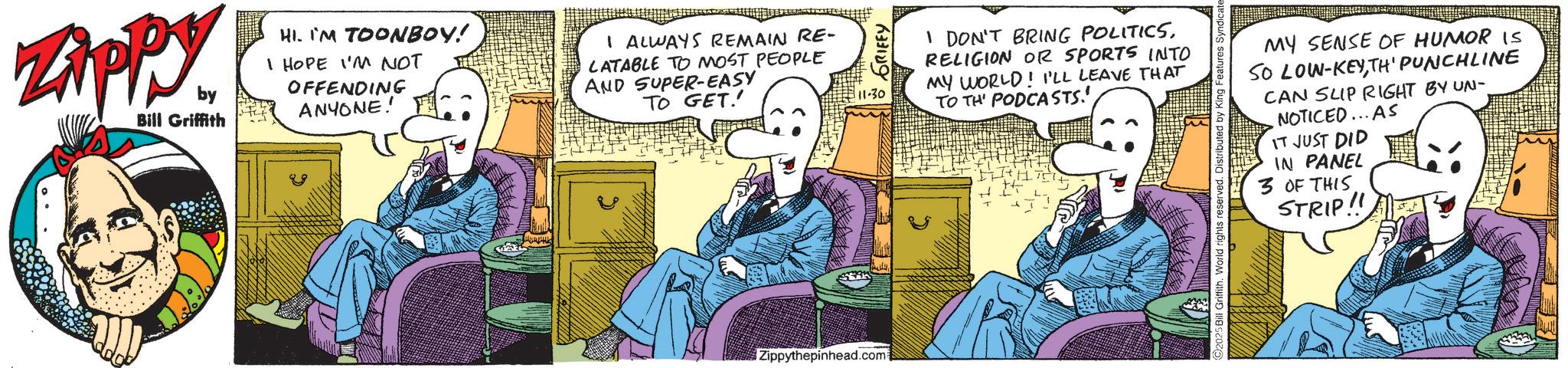 Animated cartoon OCR: Zippy by Bill Griffith HI. IM TOONBOY! I HOPE I'M NOT OFFENDING ANYONE! I ALWAYS REMAIN RE- LATABLE TO MOST PEOPLE AND SUPER-EASY TO GET.' Zippythepinhead.com 111-30 ~ GRIFFY I DON'T BRING POLITICSRELIGION OR SPORTS INTO MY WORLD! I'LL LEAVE THAT TO TH' PODCASTS.' MY SENSE OF HUMOR IS SO LOW-KEYTH' PUNCHLINE CAN SLIP RIGHT BY UN- NOTICED... AS IT JUST DID 5 Bill Griffith. World rights reserved. Distributed by King Features Syndicate IN PANEL 3 OF THIS STRIP!! Zippy by Bill Griffith HI . IM TOONBOY ! I HOPE I'M NOT OFFENDING ANYONE ! I ALWAYS REMAIN RE- LATABLE TO MOST PEOPLE AND SUPER - EASY TO GET . ' Zippythepinhead.com 111-30 ~ GRIFFY I DON'T BRING POLITICSRELIGION OR SPORTS INTO MY WORLD ! I'LL LEAVE THAT TO TH ' PODCASTS . ' MY SENSE OF HUMOR IS SO LOW - KEYTH ' PUNCHLINE CAN SLIP RIGHT BY UN- NOTICED ... AS IT JUST DID 5 Bill Griffith . World rights reserved . Distributed by King Features Syndicate IN PANEL 3 OF THIS STRIP !!