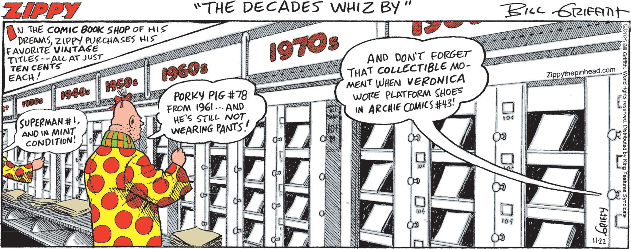 Fictional character OCR: BILL GRIFFINt ZIPPY N THE COMIC BOOK SHOP OF HIS DREAMSZIPPY PURCHASES HIS FAVORITE VINTAGE TITLES--ALL AT JUST TEN CENTS EACH! "THE DECADES WHIZ BY" 19900 1940s 19500 19603 SUPERMAN #1AND IN MINT CONDITION! PORKY PIG #78 FROM 1961... AND HE'S STILL NOT WEARING PANTS! 1970s AND DON'T FORGET THAT COLLECTIBLE MO- MENT WHEN VERONICA WORE PLATFORM SHOES IN ARCHIE COMICS #43! 10$ 100 10 8 180 10¢ Zippythepinhead.com 2025 Bill Griffith. World rights reserved. Distributed by King Features Syndicate GRIFFY 11-22 BILL GRIFFINt ZIPPY N THE COMIC BOOK SHOP OF HIS DREAMSZIPPY PURCHASES HIS FAVORITE VINTAGE TITLES -- ALL AT JUST TEN CENTS EACH ! " THE DECADES WHIZ BY " 19900 1940s 19500 19603 SUPERMAN # 1AND IN MINT CONDITION ! PORKY PIG # 78 FROM 1961 ... AND HE'S STILL NOT WEARING PANTS ! 1970s AND DON'T FORGET THAT COLLECTIBLE MO- MENT WHEN VERONICA WORE PLATFORM SHOES IN ARCHIE COMICS # 43 ! 10 $ 100 10 8 180 10 ¢ Zippythepinhead.com 2025 Bill Griffith . World rights reserved . Distributed by King Features Syndicate GRIFFY 11-22