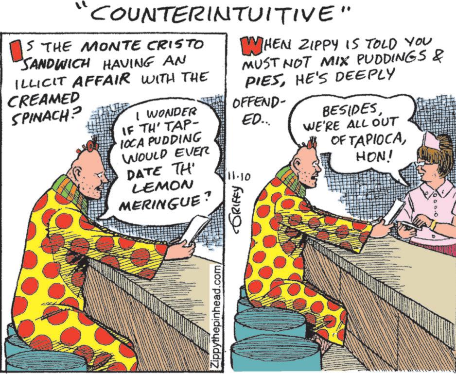 Fiction OCR: COUNTERINTUITIVE" S THE MONTE CRISTO SANDWICH HAVING AN ILLICIT AFFAIR WITH THE WHEN ZIPPY IS TOLD YOU MUST NOT MIX PUDDINGS & PIESHE'S DEEPLY CREAMED SPINACH? I WONDER IF TH' TAP- IOCA PUDDING OFFEND- ED... WOULD EVER DATE TH LEMON MERINGUE? 111.10 ???? ?????? BESIDESWE'RE ALL OUT OF TAPIOCAHON! Zippythepinhead.com/ COUNTERINTUITIVE " S THE MONTE CRISTO SANDWICH HAVING AN ILLICIT AFFAIR WITH THE WHEN ZIPPY IS TOLD YOU MUST NOT MIX PUDDINGS & PIESHE'S DEEPLY CREAMED SPINACH ? I WONDER IF TH ' TAP- IOCA PUDDING OFFEND- ED ... WOULD EVER DATE TH LEMON MERINGUE ? 111.10 ???? ?????? BESIDESWE'RE ALL OUT OF TAPIOCAHON ! Zippythepinhead.com/