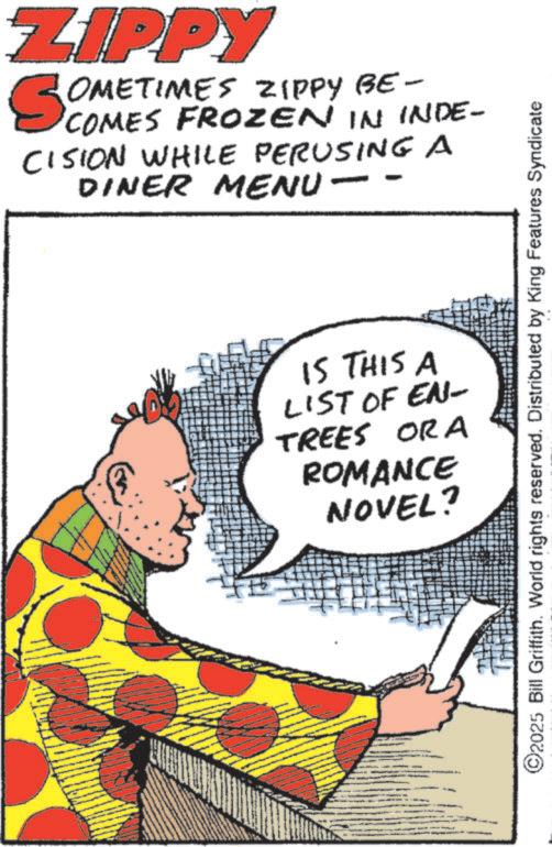 Fictional character OCR: ZIPPY SOMETIMES ZIPPY BE- COMES FROZEN IN INDE- CISION WHILE PERUSING A DINER MENU - - IS THIS A LIST OF EN- TREES ORA ROMANCE NOVEL? 2025 Bill Griffith. World rights reserved. Distributed by King Features Syndicate ZIPPY SOMETIMES ZIPPY BE- COMES FROZEN IN INDE- CISION WHILE PERUSING A DINER MENU - - IS THIS A LIST OF EN- TREES ORA ROMANCE NOVEL ? 2025 Bill Griffith . World rights reserved . Distributed by King Features Syndicate