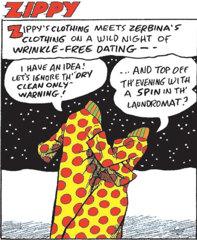 Animation OCR: ZIPPY ZIPPY'S CLOTHING MEETS ZERBINA'S "CLOTHING ON A WILD NIGHT OF WRINKLE-FREE DATING I HAVE AN IDEA! LET'S IGNORE TH"DRY CLEAN ONLY" WARNING! AND TOP OFF TH' EVENING WITH A SPIN IN THE LAUNDROMAT? ZIPPY ZIPPY'S CLOTHING MEETS ZERBINA'S " CLOTHING ON A WILD NIGHT OF WRINKLE - FREE DATING I HAVE AN IDEA ! LET'S IGNORE TH " DRY CLEAN ONLY " WARNING ! AND TOP OFF TH ' EVENING WITH A SPIN IN THE LAUNDROMAT ?
