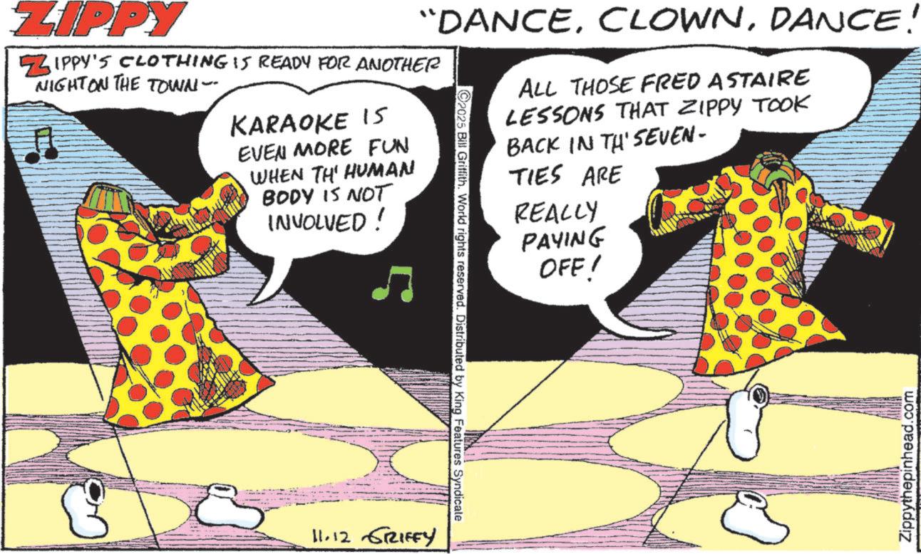 Circus OCR: ZIPPY ZIPPY'S CLOTHING IS READY FOR ANOTHER NIGHT ON THE TOWN-- KARAOKE IS EVEN MORE FUN WHEN THE HUMAN BODY IS NOT INVOLVED! “DANCEDANCE! 2025 Bill Griffith. World rights reserved. Distributed by King Features Syndicale ALL THOSE FRED ASTAIRE LESSONS THAT ZIPPY TOOK BACK IN TH' SEVEN- TIES ARE REALLY PAYING OFF! Zippythepinhead.com 11.12 GRIFFY ZIPPY ZIPPY'S CLOTHING IS READY FOR ANOTHER NIGHT ON THE TOWN-- KARAOKE IS EVEN MORE FUN WHEN THE HUMAN BODY IS NOT INVOLVED ! “ DANCEDANCE ! 2025 Bill Griffith . World rights reserved . Distributed by King Features Syndicale ALL THOSE FRED ASTAIRE LESSONS THAT ZIPPY TOOK BACK IN TH ' SEVEN- TIES ARE REALLY PAYING OFF ! Zippythepinhead.com 11.12 GRIFFY